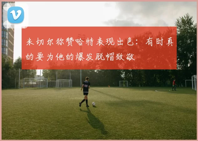 米切尔称赞哈特表现出色：有时真的要为他的爆发脱帽致敬