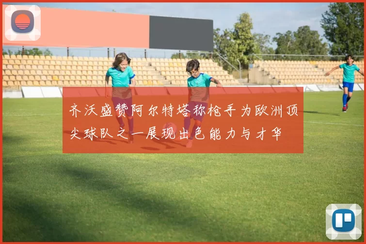 齐沃盛赞阿尔特塔称枪手为欧洲顶尖球队之一展现出色能力与才华