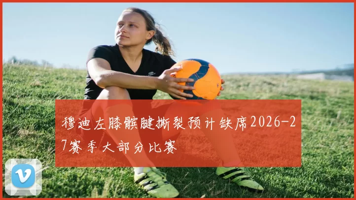 穆迪左膝髌腱撕裂预计缺席2026-27赛季大部分比赛