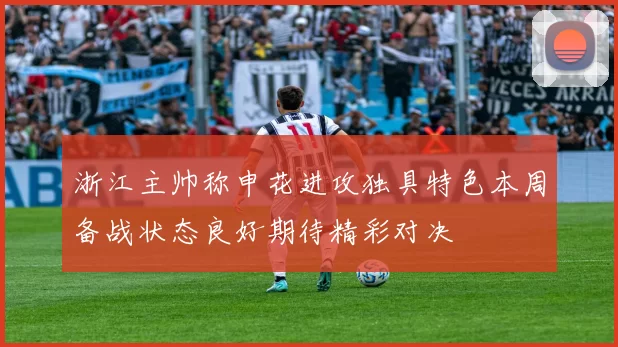 浙江主帅称申花进攻独具特色本周备战状态良好期待精彩对决