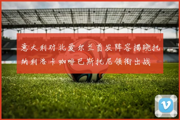 意大利对北爱尔兰首发阵容揭晓托纳利洛卡咖啡巴斯托尼领衔出战