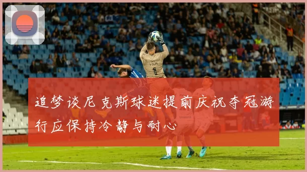 追梦谈尼克斯球迷提前庆祝夺冠游行应保持冷静与耐心