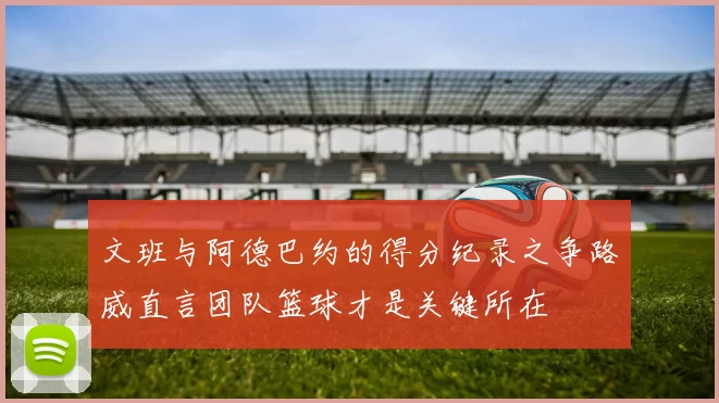 文班与阿德巴约的得分纪录之争路威直言团队篮球才是关键所在