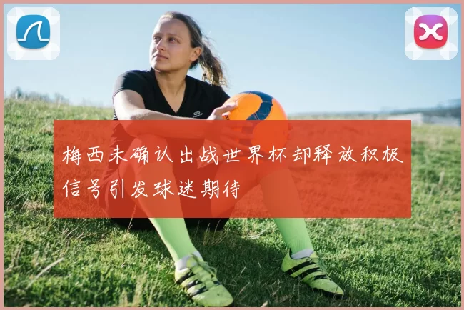 梅西未确认出战世界杯却释放积极信号引发球迷期待