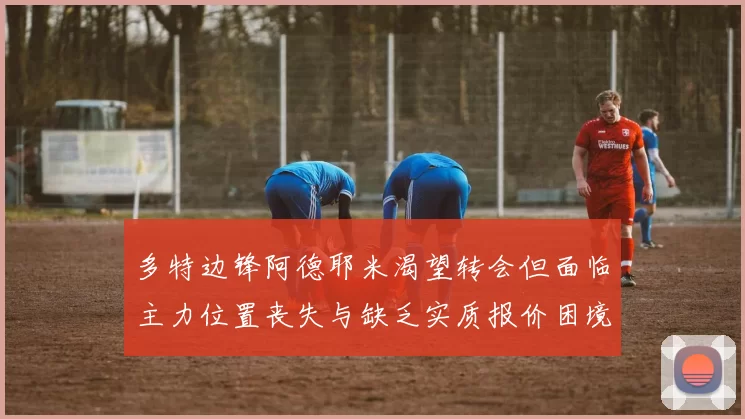 多特边锋阿德耶米渴望转会但面临主力位置丧失与缺乏实质报价困境