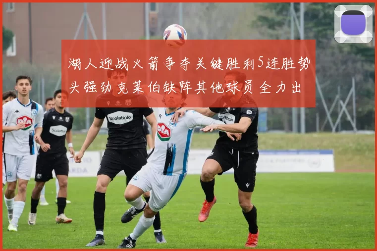 湖人迎战火箭争夺关键胜利5连胜势头强劲克莱伯缺阵其他球员全力出战