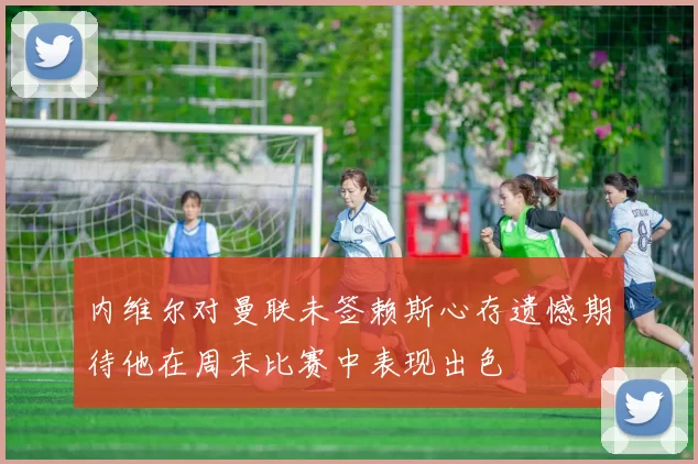 内维尔对曼联未签赖斯心存遗憾期待他在周末比赛中表现出色