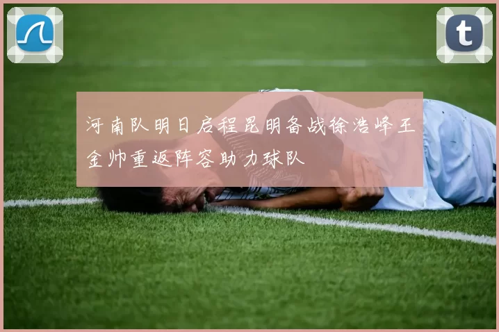 河南队明日启程昆明备战徐浩峰王金帅重返阵容助力球队
