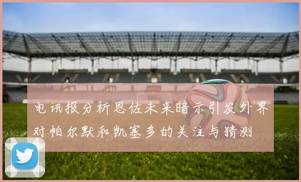 电讯报分析恩佐未来暗示引发外界对帕尔默和凯塞多的关注与猜测