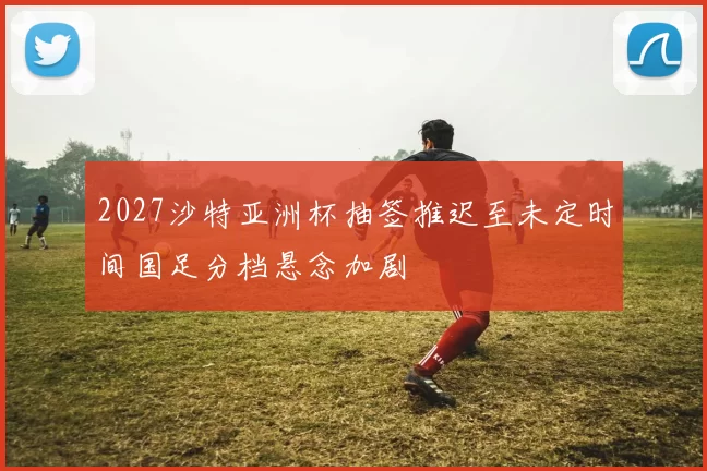 2027沙特亚洲杯抽签推迟至未定时间国足分档悬念加剧