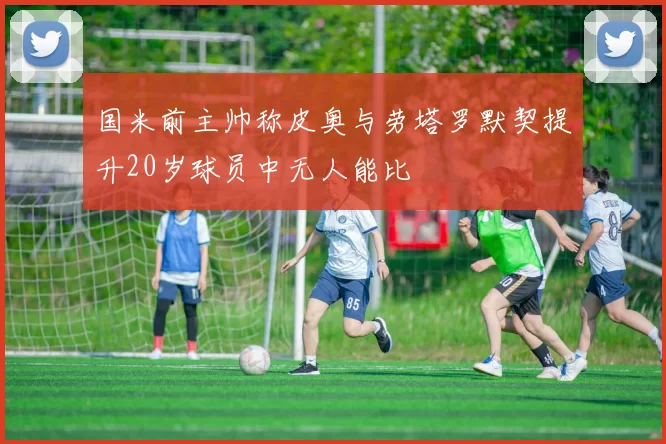 国米前主帅称皮奥与劳塔罗默契提升20岁球员中无人能比