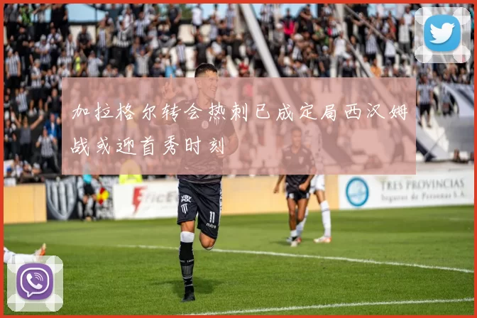 加拉格尔转会热刺已成定局西汉姆战或迎首秀时刻