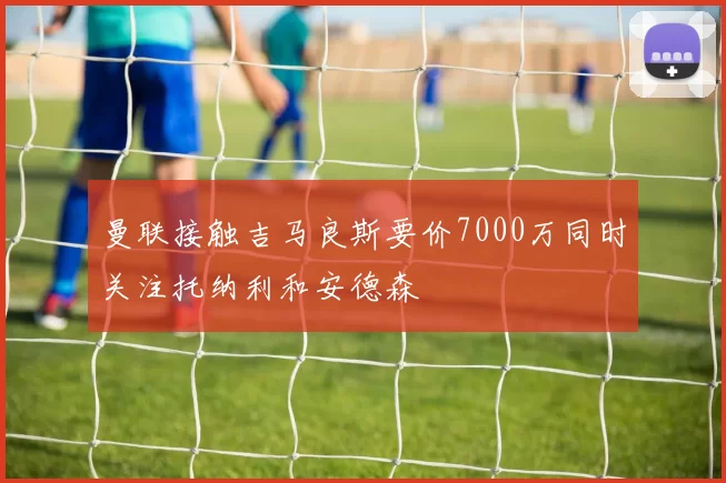 曼联接触吉马良斯要价7000万同时关注托纳利和安德森