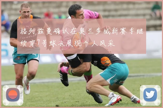 格列兹曼确认在奥兰多城新赛季继续穿7号球衣展现个人风采