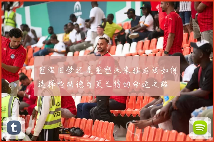 重温旧梦还是重塑未来猛龙该如何选择伦纳德与莫兰特的命运之路