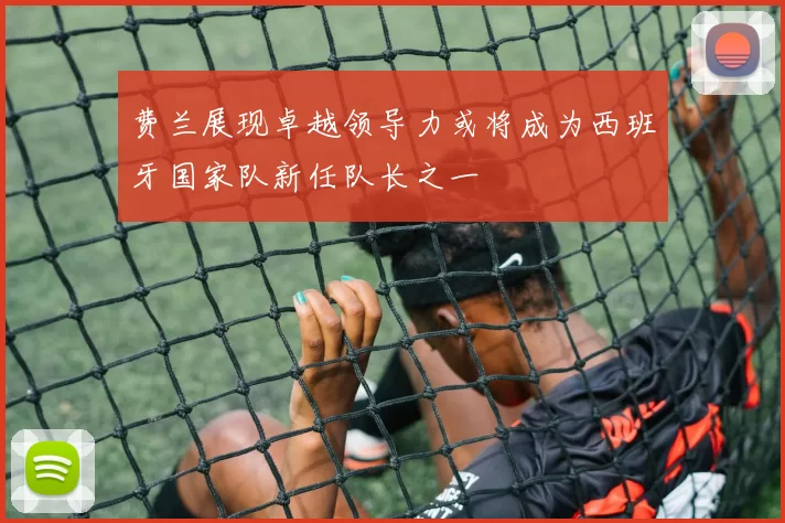 费兰展现卓越领导力或将成为西班牙国家队新任队长之一