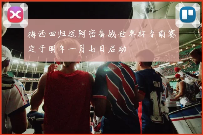 梅西回归迈阿密备战世界杯季前赛定于明年一月七日启动