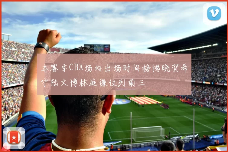 本赛季CBA场均出场时间榜揭晓贺希宁陆文博林庭谦位列前三